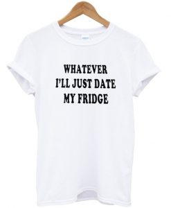 whatever ill just date my fridge tshirt