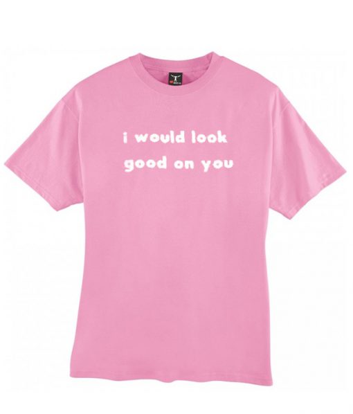 I Would Look Good On You T-shirt